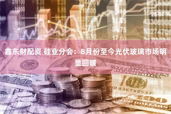 鑫东财配资 硅业分会：8月份至今光伏玻璃市场明显回暖