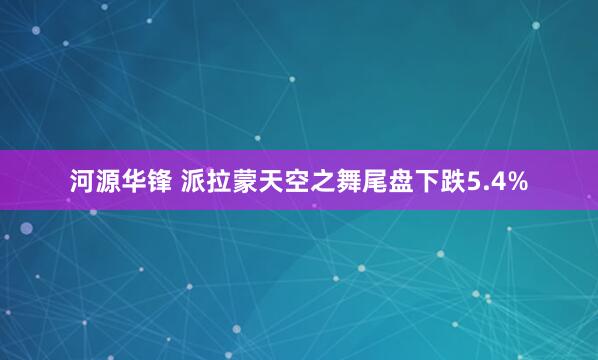 河源华锋 派拉蒙天空之舞尾盘下跌5.4%