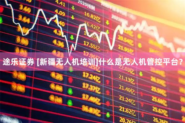 途乐证券 [新疆无人机培训]什么是无人机管控平台？