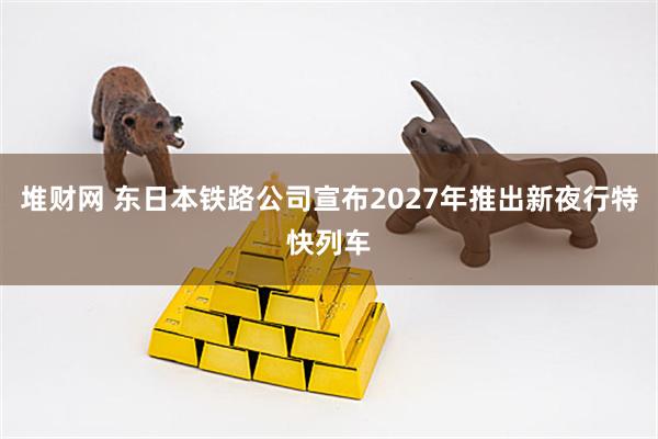 堆财网 东日本铁路公司宣布2027年推出新夜行特快列车