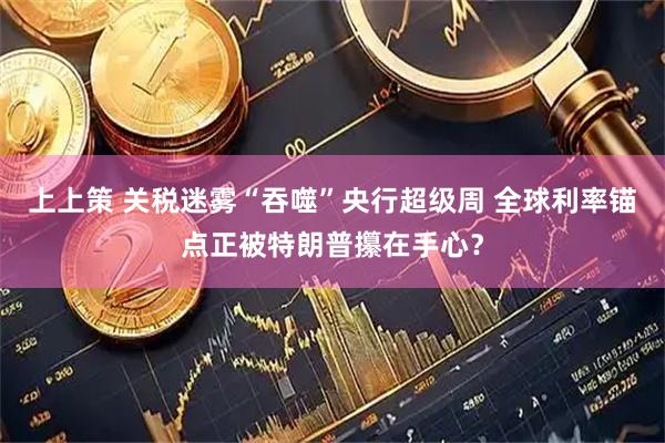 上上策 关税迷雾“吞噬”央行超级周 全球利率锚点正被特朗普攥在手心？