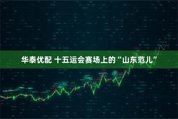 华泰优配 十五运会赛场上的“山东范儿”