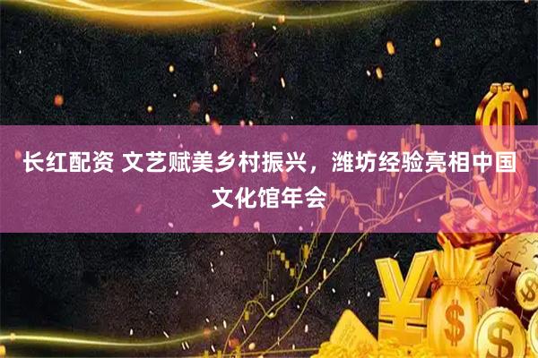 长红配资 文艺赋美乡村振兴，潍坊经验亮相中国文化馆年会