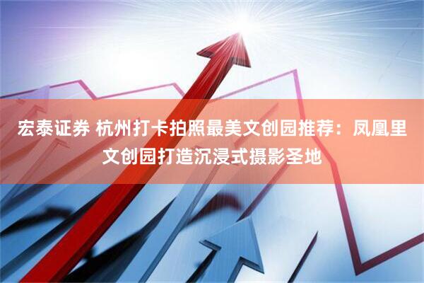 宏泰证券 杭州打卡拍照最美文创园推荐：凤凰里文创园打造沉浸式摄影圣地