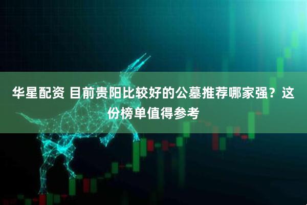 华星配资 目前贵阳比较好的公墓推荐哪家强？这份榜单值得参考
