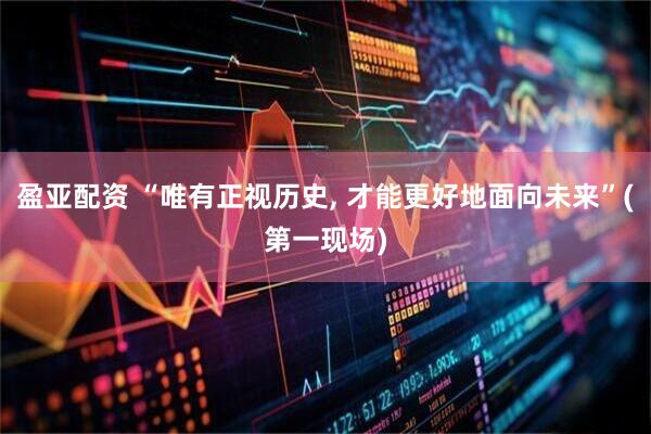 盈亚配资 “唯有正视历史, 才能更好地面向未来”(第一现场)