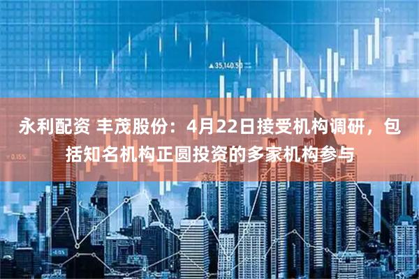 永利配资 丰茂股份：4月22日接受机构调研，包括知名机构正圆投资的多家机构参与