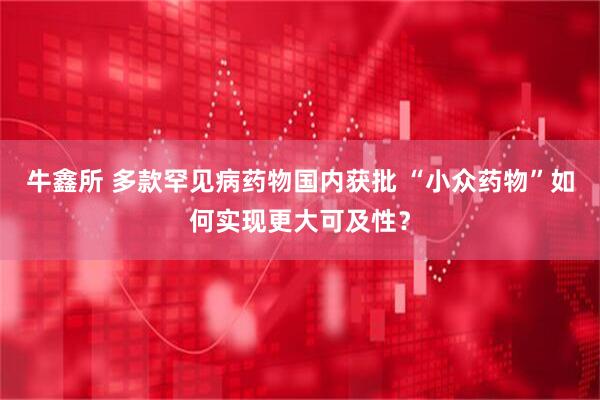 牛鑫所 多款罕见病药物国内获批 “小众药物”如何实现更大可及性？