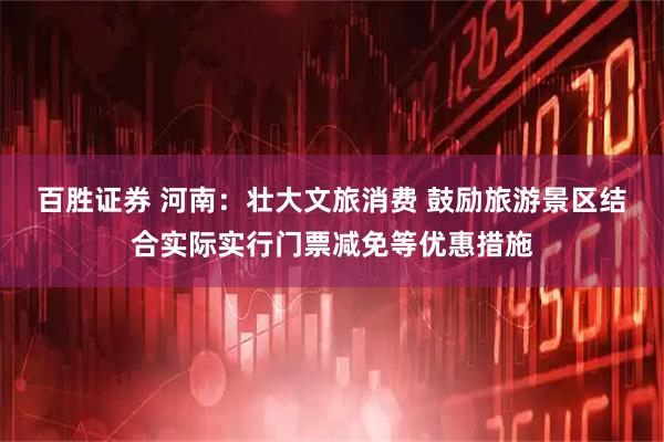 百胜证券 河南：壮大文旅消费 鼓励旅游景区结合实际实行门票减免等优惠措施