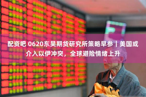 配资吧 0620东吴期货研究所策略早参｜美国或介入以伊冲突，全球避险情绪上升