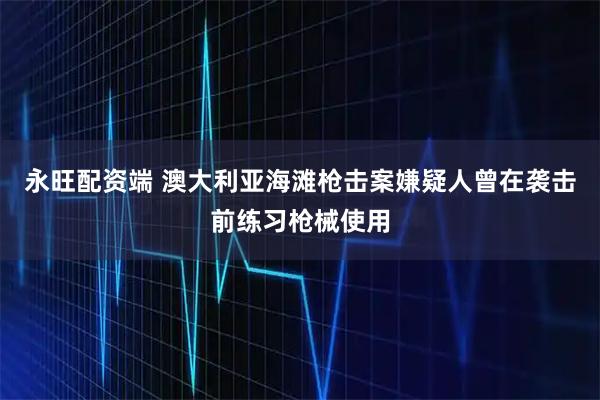 永旺配资端 澳大利亚海滩枪击案嫌疑人曾在袭击前练习枪械使用