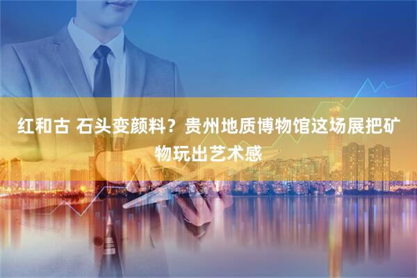 红和古 石头变颜料？贵州地质博物馆这场展把矿物玩出艺术感