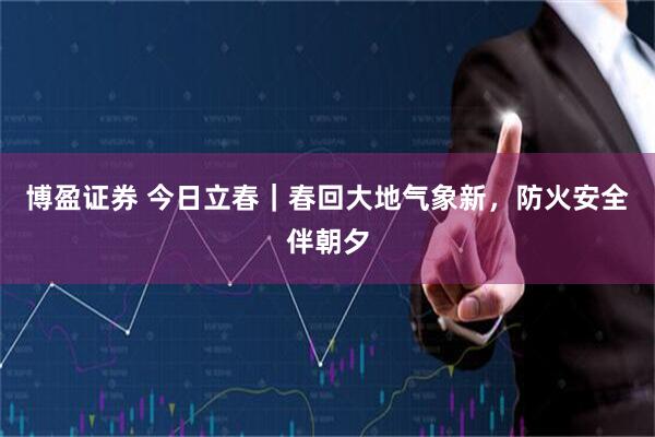 博盈证券 今日立春｜春回大地气象新，防火安全伴朝夕