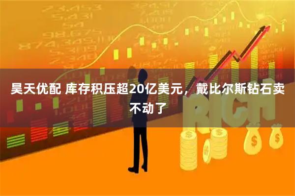 昊天优配 库存积压超20亿美元，戴比尔斯钻石卖不动了