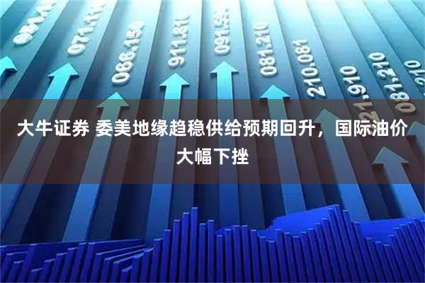 大牛证券 委美地缘趋稳供给预期回升，国际油价大幅下挫