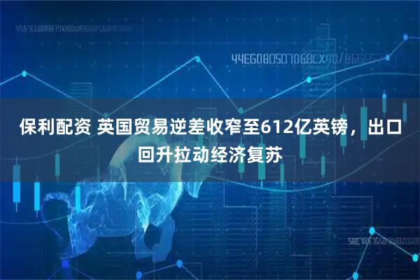 保利配资 英国贸易逆差收窄至612亿英镑，出口回升拉动经济复苏