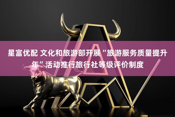 星富优配 文化和旅游部开展“旅游服务质量提升年”活动推行旅行社等级评价制度