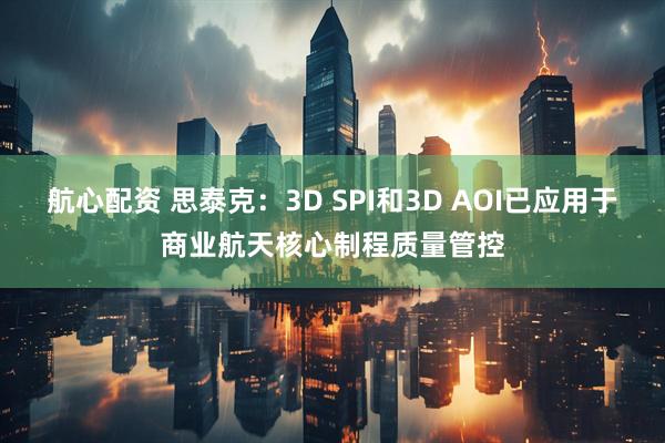 航心配资 思泰克：3D SPI和3D AOI已应用于商业航天核心制程质量管控