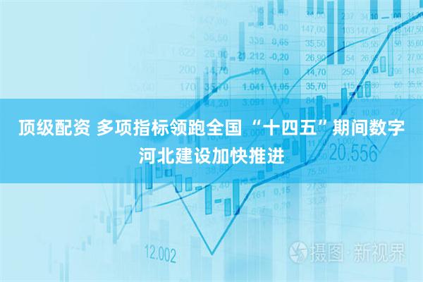 顶级配资 多项指标领跑全国 “十四五”期间数字河北建设加快推进