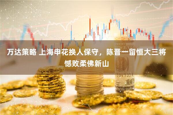 万达策略 上海申花换人保守，陈晋一留恒大三将憾败柔佛新山