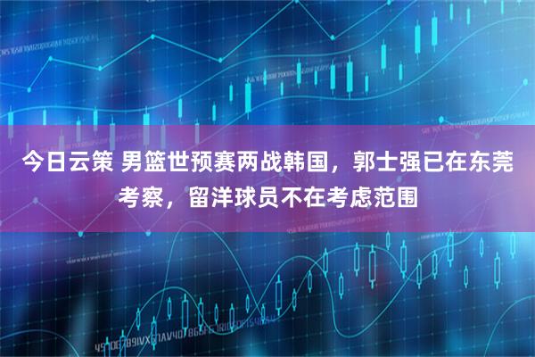 今日云策 男篮世预赛两战韩国，郭士强已在东莞考察，留洋球员不在考虑范围