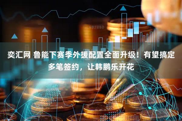 奕汇网 鲁能下赛季外援配置全面升级！有望搞定多笔签约，让韩鹏乐开花