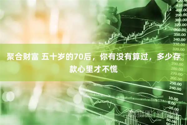 聚合财富 五十岁的70后，你有没有算过，多少存款心里才不慌